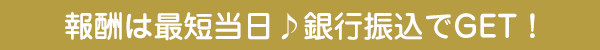 報酬は最短当日♪銀行振込でGET！